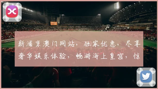 新浦京澳门网站，独家优惠，尽享奢华娱乐体验，畅游海上皇宫，惊喜不断
