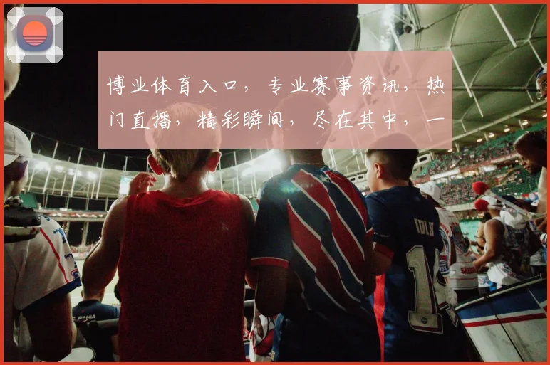 博业体育入口，专业赛事资讯，热门直播，精彩瞬间，尽在其中，一站式体验，不容错过