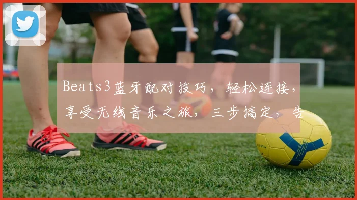 Beats3蓝牙配对技巧，轻松连接，享受无线音乐之旅，三步搞定，告别繁琐