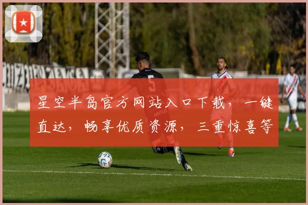 星空半岛官方网站入口下载，一键直达，畅享优质资源，三重惊喜等你来拿