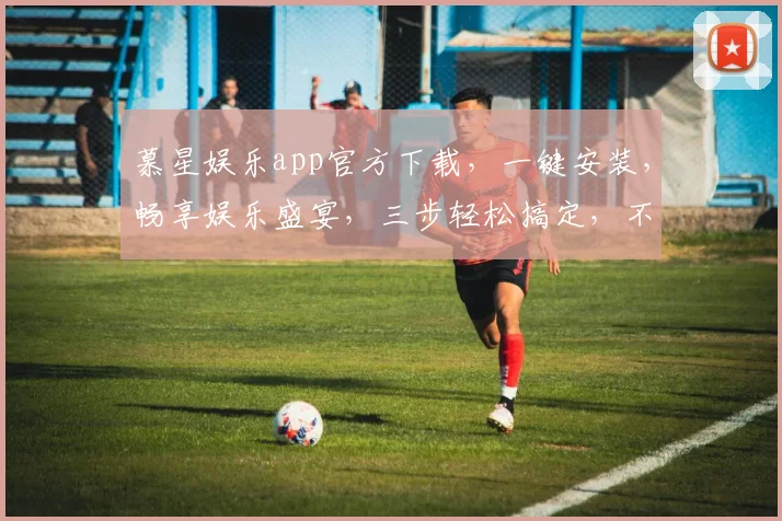 慕星娱乐app官方下载，一键安装，畅享娱乐盛宴，三步轻松搞定，不容错过