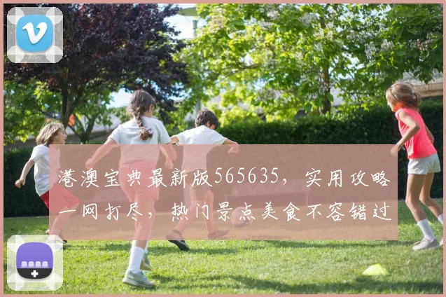 港澳宝典最新版565635，实用攻略一网打尽，热门景点美食不容错过，必看攻略