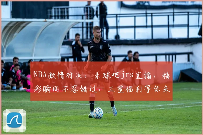 NBA激情对决，乐球吧jrs直播，精彩瞬间不容错过，三重福利等你来